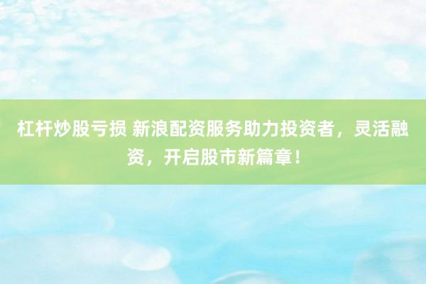 杠杆炒股亏损 新浪配资服务助力投资者，灵活融资，开启股市新篇章！