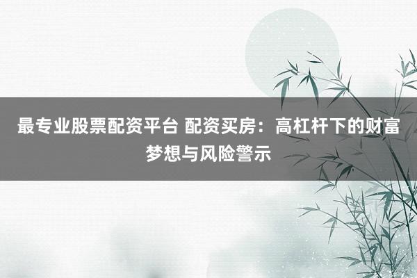 最专业股票配资平台 配资买房：高杠杆下的财富梦想与风险警示