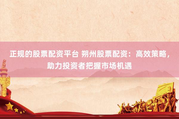 正规的股票配资平台 朔州股票配资：高效策略，助力投资者把握市场机遇
