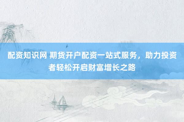 配资知识网 期货开户配资一站式服务，助力投资者轻松开启财富增长之路