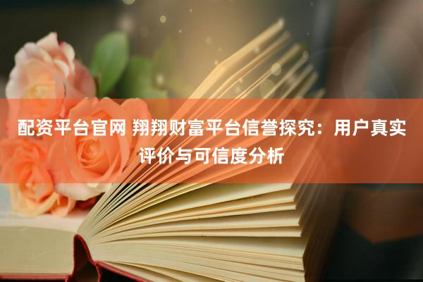配资平台官网 翔翔财富平台信誉探究：用户真实评价与可信度分析