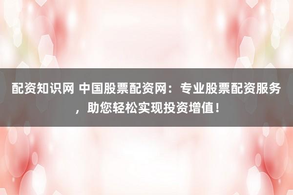 配资知识网 中国股票配资网：专业股票配资服务，助您轻松实现投资增值！