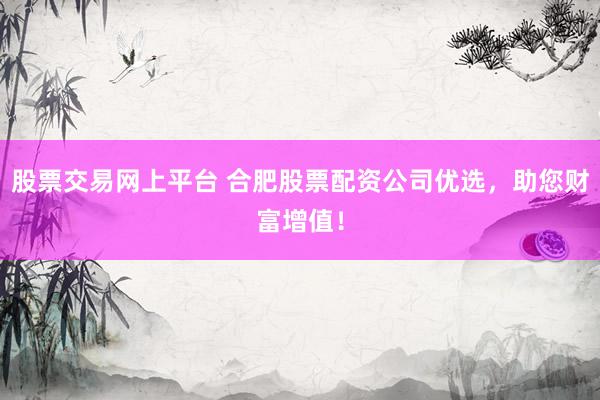 股票交易网上平台 合肥股票配资公司优选，助您财富增值！