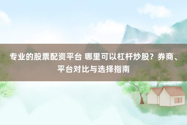 专业的股票配资平台 哪里可以杠杆炒股？券商、平台对比与选择指南