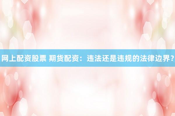 网上配资股票 期货配资：违法还是违规的法律边界？