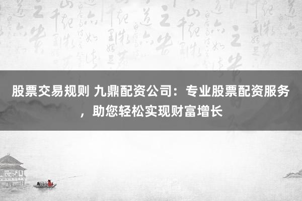 股票交易规则 九鼎配资公司：专业股票配资服务，助您轻松实现财富增长