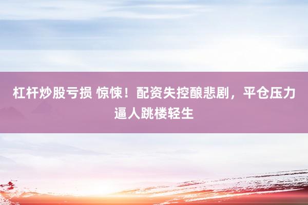 杠杆炒股亏损 惊悚！配资失控酿悲剧，平仓压力逼人跳楼轻生