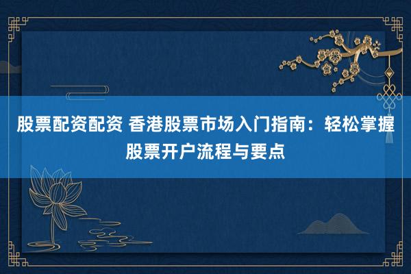 股票配资配资 香港股票市场入门指南：轻松掌握股票开户流程与要点