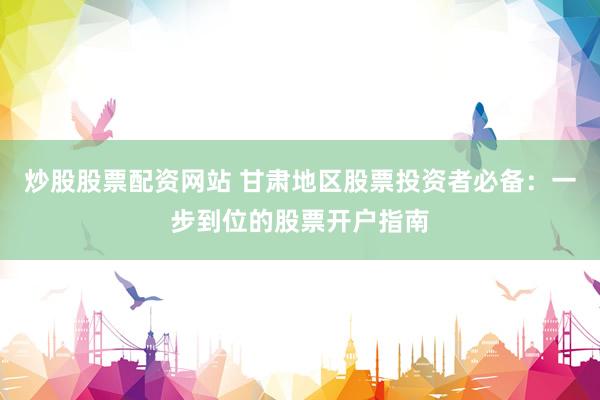 炒股股票配资网站 甘肃地区股票投资者必备：一步到位的股票开户指南