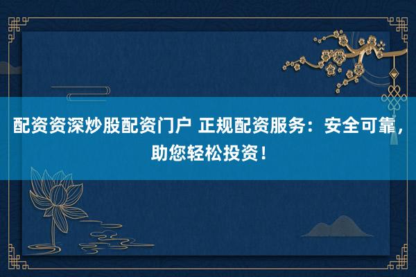配资资深炒股配资门户 正规配资服务：安全可靠，助您轻松投资！