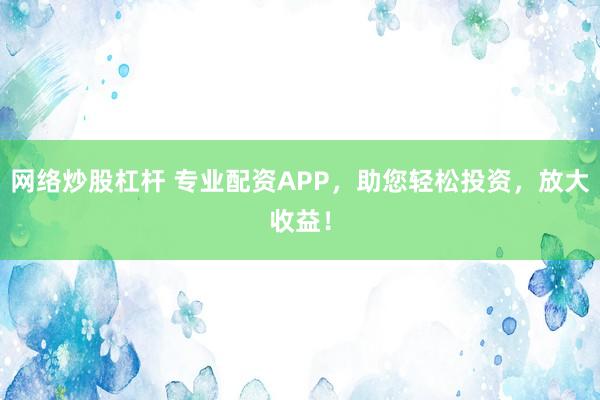 网络炒股杠杆 专业配资APP，助您轻松投资，放大收益！