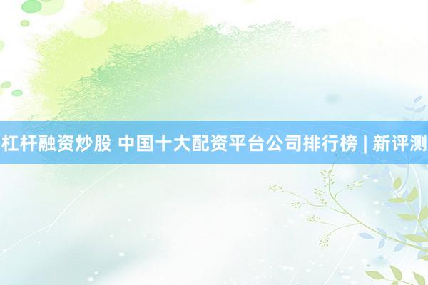 杠杆融资炒股 中国十大配资平台公司排行榜 | 新评测