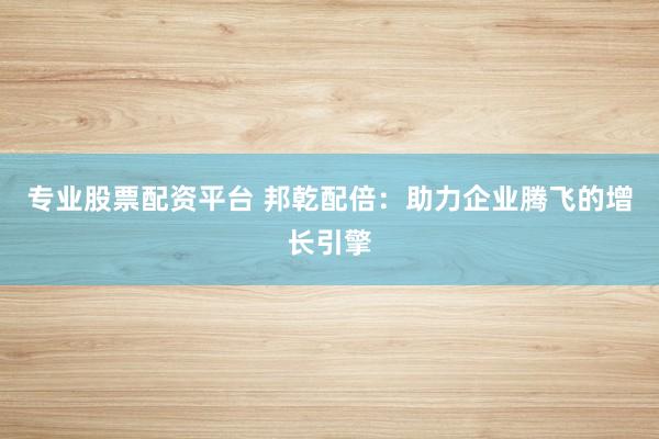 专业股票配资平台 邦乾配倍：助力企业腾飞的增长引擎