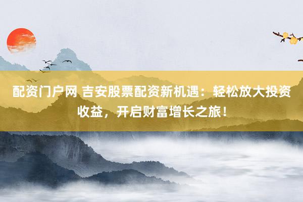 配资门户网 吉安股票配资新机遇：轻松放大投资收益，开启财富增长之旅！