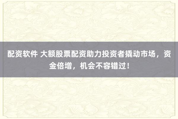 配资软件 大额股票配资助力投资者撬动市场，资金倍增，机会不容错过！