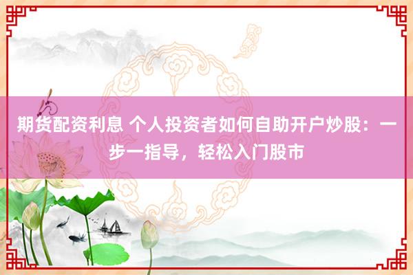 期货配资利息 个人投资者如何自助开户炒股：一步一指导，轻松入门股市