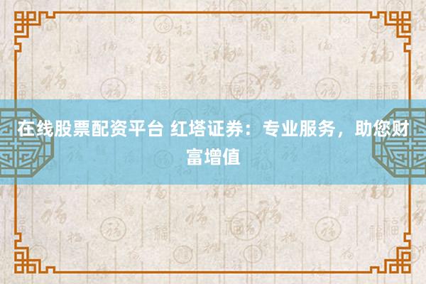 在线股票配资平台 红塔证券：专业服务，助您财富增值
