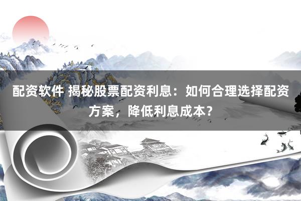 配资软件 揭秘股票配资利息：如何合理选择配资方案，降低利息成本？