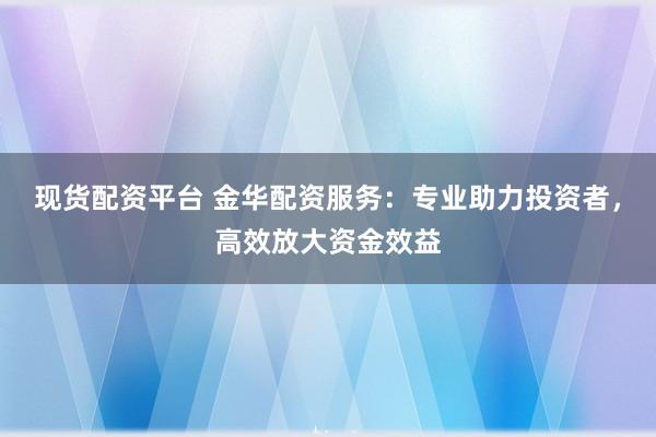现货配资平台 金华配资服务：专业助力投资者，高效放大资金效益