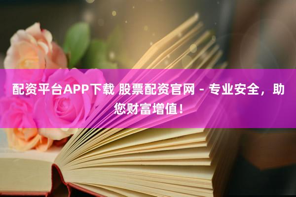 配资平台APP下载 股票配资官网 - 专业安全，助您财富增值！