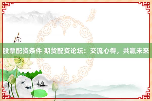 股票配资条件 期货配资论坛：交流心得，共赢未来