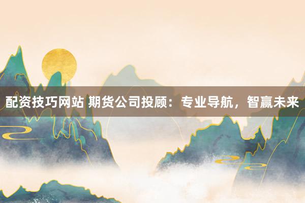 配资技巧网站 期货公司投顾：专业导航，智赢未来