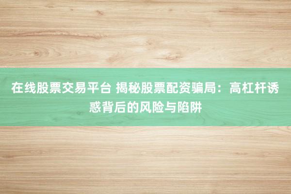 在线股票交易平台 揭秘股票配资骗局：高杠杆诱惑背后的风险与陷阱