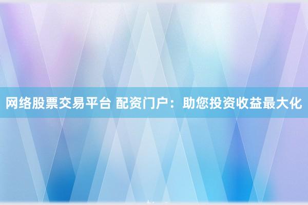 网络股票交易平台 配资门户：助您投资收益最大化