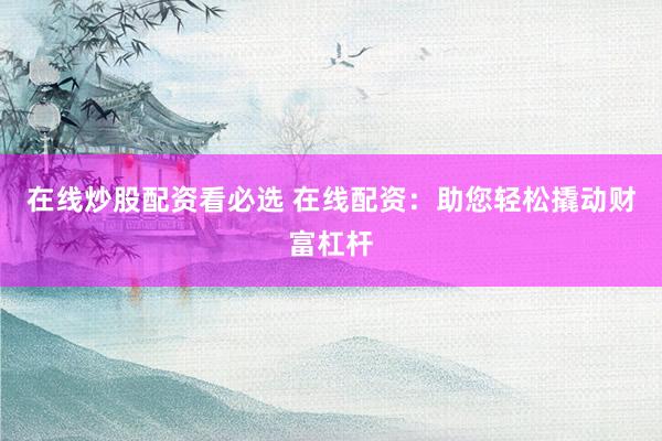 在线炒股配资看必选 在线配资：助您轻松撬动财富杠杆