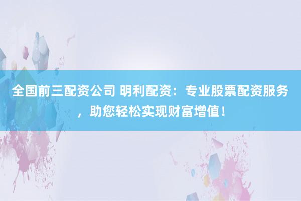 全国前三配资公司 明利配资：专业股票配资服务，助您轻松实现财富增值！