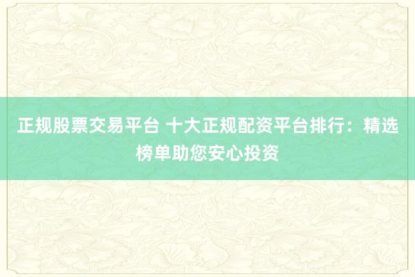 正规股票交易平台 十大正规配资平台排行:精选榜单助您安心投资