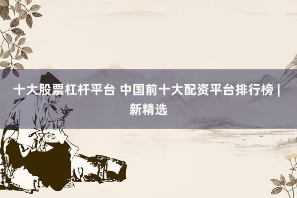 十大股票杠杆平台 中国前十大配资平台排行榜 | 新精选