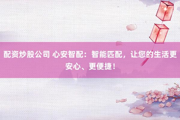 配资炒股公司 心安智配：智能匹配，让您的生活更安心、更便捷！