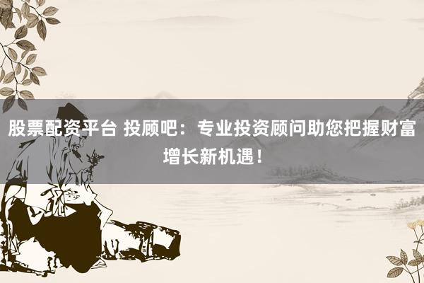 股票配资平台 投顾吧：专业投资顾问助您把握财富增长新机遇！