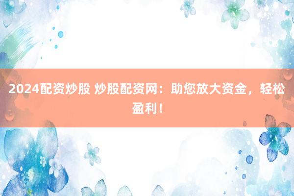 2024配资炒股 炒股配资网：助您放大资金，轻松盈利！